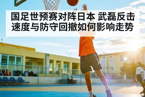 国足世预赛对阵日本 武磊反击速度与防守回撤如何影响走势 - kaiyun